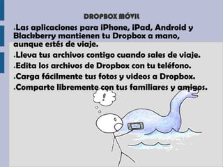 DROPBOX MÓVIL
●Las aplicaciones para iPhone, iPad, Android y
Blackberry mantienen tu Dropbox a mano,
aunque estés de viaje.
●Lleva tus archivos contigo cuando sales de viaje.

●Edita los archivos de Dropbox con tu teléfono.

●Carga fácilmente tus fotos y videos a Dropbox.

●Comparte libremente con tus familiares y amigos.
 