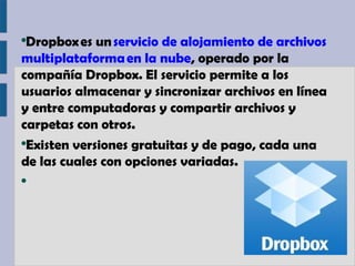 ●
 Dropbox es un servicio de alojamiento de archivos 
multiplataforma en la nube, operado por la
compañía Dropbox. El servicio permite a los
usuarios almacenar y sincronizar archivos en línea
y entre computadoras y compartir archivos y
carpetas con otros.
●
 Existen versiones gratuitas y de pago, cada una
de las cuales con opciones variadas.
●
 