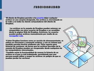 FUNCIONALIDAD


●
 El cliente de Dropbox permite a los usuarios dejar cualquier
archivo en una carpeta designada. Ese archivo es sincronizado en
la nube y en todas las demás computadoras del cliente de
Dropbox.

     Los archivos en la carpeta de Dropbox pueden entonces ser
    compartidos con otros usuarios de Dropbox o ser accedidos
    desde la página Web de Dropbox. Asimismo, los usuarios
    pueden grabar archivos manualmente por medio de un
    navegador web.

●
 Si bien Dropbox funciona como un servicio de almacenamiento, se
enfoca en sincronizar y compartir archivos, y con un sistema que
también permite hacerlo mediante usb. Tiene soporte para
historial de revisiones, de forma que los archivos borrados de la
carpeta de Dropbox pueden ser recuperados desde cualquiera de
las computadoras sincronizadas.
●
 También existe la funcionalidad de conocer la historia de un
archivo en el que se esté trabajando, permitiendo que una
persona pueda editar y cargar los archivos sin peligro de que se
puedan perder las versiones
 