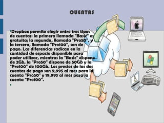 CUENTAS


●
 Dropbox permite elegir entre tres tipos
de cuentas: la primera llamada "Basic" es
gratuita; la segunda, llamada "Pro50", y
la tercera, llamada "Pro100", son de
pago. Las diferencias radican en la
cantidad de espacio disponible para
poder utilizar, mientras la "Basic" dispone
de 2Gb, la "Pro50" dispone de 50Gb y la
"Pro100" de 100Gb. Los precios de las dos
cuentas de pago son 9,99$ al mes para la
cuenta "Pro50" y 19,99$ al mes para la
cuenta "Pro100".
●
 
