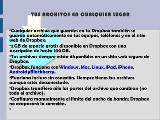 TUS ARCHIVOS EN CUALQUIER LUGAR

●
 Cualquier archivo que guardes en tu Dropbox también se
guarda automáticamente en tus equipos, teléfonos y en el sitio
web de Dropbox.
●
 2 GB de espacio gratis disponible en Dropbox con una
suscripción de hasta 100 GB.
●
 Tus archivos siempre están disponibles en un sitio web seguro de
Dropbox.
●
 Dropbox funciona con Windows, Mac, Linux, iPad, iPhone, 
Android yBlackberry.
●
 Funciona incluso sin conexión. Siempre tienes tus archivos
aunque estés desconectado.
●
 Dropbox transfiere sólo las partes del archivo que cambian (no
todo el archivo).
●
 Configura manualmente el límite del ancho de banda; Dropbox
no acaparará la conexión.
●
 