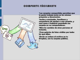 COMPARTE FÁCILMENTE

        ●
         Las carpetas compartidas permiten que
        la gente trabaje junta en los mismos
        proyectos y documentos.
        ●
         Invita a amistades, familiares y
        compañeros de equipo a una carpeta, y
        será como si hubieras guardado esa
        carpeta en sus computadoras.
        ●
         Mira los cambios de otras personas al
        instante.
        ●
         Crea galerías de fotos visibles por todos
        los que elijas.
        ●
         Envía un enlace al archivo en tu
        Dropbox, con tu carpeta pública.
        ●
 