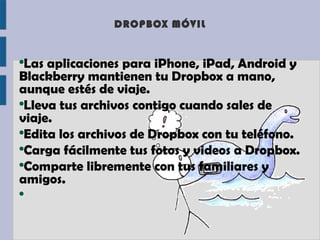 DROPBOX MÓVIL


●
  Las aplicaciones para iPhone, iPad, Android y
Blackberry mantienen tu Dropbox a mano,
aunque estés de viaje.
●
  Lleva tus archivos contigo cuando sales de
viaje.
●
  Edita los archivos de Dropbox con tu teléfono.
●
  Carga fácilmente tus fotos y videos a Dropbox.
●
  Comparte libremente con tus familiares y
amigos.
●
 