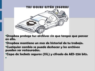TUS COSAS ESTÁN SEGURAS




●
  Dropbox protege tus archivos sin que tengas que pensar
en ello.
●
  Dropbox mantiene un mes de historial de tu trabajo.
●
  Cualquier cambio se puede deshacer y los archivos
pueden ser restaurados.
●
  Capa de Sockets seguros (SSL) y cifrado de AES-256 bits.
●
 