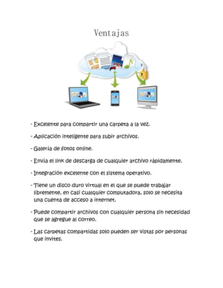 Ventajas
- Excelente para compartir una carpeta a la vez.
- Aplicación inteligente para subir archivos.
- Galería de fotos online.
- Envía el link de descarga de cualquier archivo rápidamente.
- Integración excelente con el sistema operativo.
- Tiene un disco duro virtual en el que se puede trabajar
libremente, en casi cualquier computadora, solo se necesita
una cuenta de acceso a internet.
- Puede compartir archivos con cualquier persona sin necesidad
que se agregue al correo.
- Las carpetas compartidas solo pueden ser vistas por personas
que invites.
 