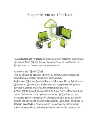 Requerimientos técnicos
La aplicación de Dropbox se ejecuta en los sistemas operativos
Windows, Mac OS X y Linux. Para ejecutar la aplicación de
Dropbox en tu computadora, necesitarás:
• Al menos 512 MB de RAM
• Una cantidad de espacio libre en tu computadora igual a la
cantidad que deseas almacenar en Dropbox
• Windows XP (con Service Pack 3), Windows Vista, Windows 7,
Windows 8, Windows 8.1 y Windows 10. Asegúrate de que tu
partición admita los atributos extendidos (xattrs).
• Mac: OS X Snow Leopard (10.6.8), Lion (10.7), Mountain Lion
(10.8), Mavericks (10.9), Yosemite (10.10), El Capitan (10.11)
• Ubuntu 10.04+ y Fedora 19+. Asegúrate de que tu partición
admita los atributos extendidos (xattrs). Asimismo, consulta la
sección avanzada a continuación para obtener información
sobre los requisitos de integración de la interfaz de usuario.
 