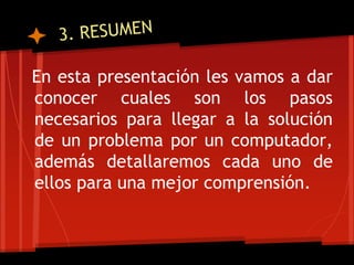 En esta presentación les vamos a dar
conocer cuales son los pasos
necesarios para llegar a la solución
de un problema por un computador,
además detallaremos cada uno de
ellos para una mejor comprensión.
 