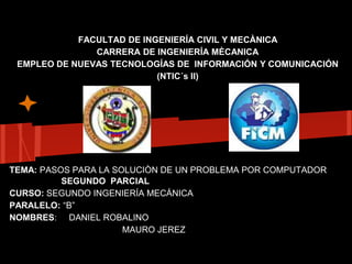 FACULTAD DE INGENIERÍA CIVIL Y MECÀNICA
               CARRERA DE INGENIERÍA MÈCANICA
 EMPLEO DE NUEVAS TECNOLOGÍAS DE INFORMACIÓN Y COMUNICACIÓN
                           (NTIC´s II)




TEMA: PASOS PARA LA SOLUCIÒN DE UN PROBLEMA POR COMPUTADOR
          SEGUNDO PARCIAL
CURSO: SEGUNDO INGENIERÍA MECÁNICA
PARALELO: “B”
NOMBRES: DANIEL ROBALINO
                      MAURO JEREZ
 