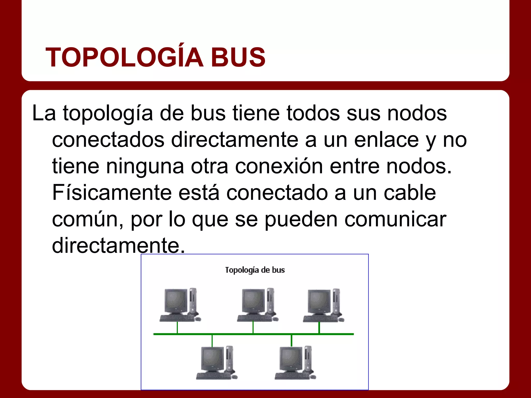 TOPOLOGÍA BUS

La topología de bus tiene todos sus nodos
  conectados directamente a un enlace y no
  tiene ninguna otra conexión entre nodos.
  Físicamente está conectado a un cable
  común, por lo que se pueden comunicar
  directamente.
 