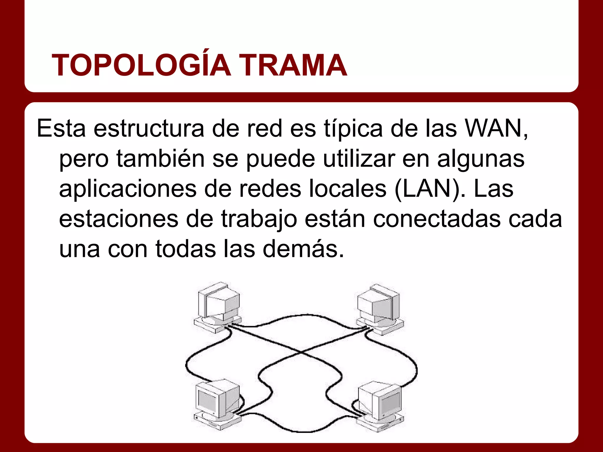 TOPOLOGÍA TRAMA

Esta estructura de red es típica de las WAN,
 pero también se puede utilizar en algunas
 aplicaciones de redes locales (LAN). Las
 estaciones de trabajo están conectadas cada
 una con todas las demás.
 