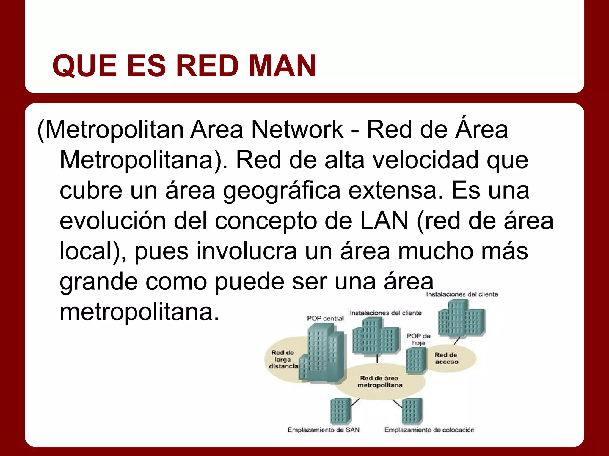 QUE ES RED MAN

(Metropolitan Area Network - Red de Área
  Metropolitana). Red de alta velocidad que
  cubre un área geográfica extensa. Es una
  evolución del concepto de LAN (red de área
  local), pues involucra un área mucho más
  grande como puede ser una área
  metropolitana.
 