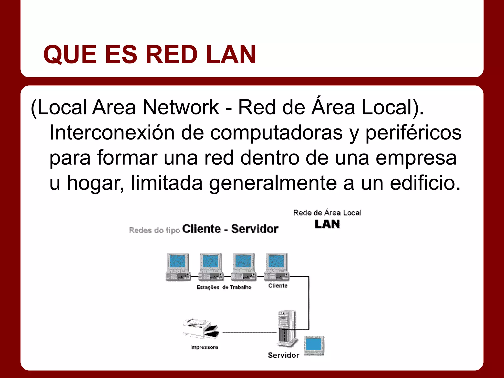 QUE ES RED LAN

(Local Area Network - Red de Área Local).
  Interconexión de computadoras y periféricos
  para formar una red dentro de una empresa
  u hogar, limitada generalmente a un edificio.
 