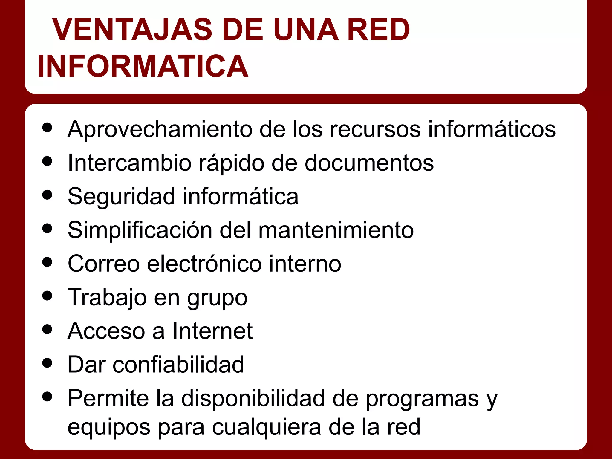 VENTAJAS DE UNA RED
INFORMATICA

•   Aprovechamiento de los recursos informáticos
•   Intercambio rápido de documentos
•   Seguridad informática
•   Simplificación del mantenimiento
•   Correo electrónico interno
•   Trabajo en grupo
•   Acceso a Internet
•   Dar confiabilidad
•   Permite la disponibilidad de programas y
    equipos para cualquiera de la red
 