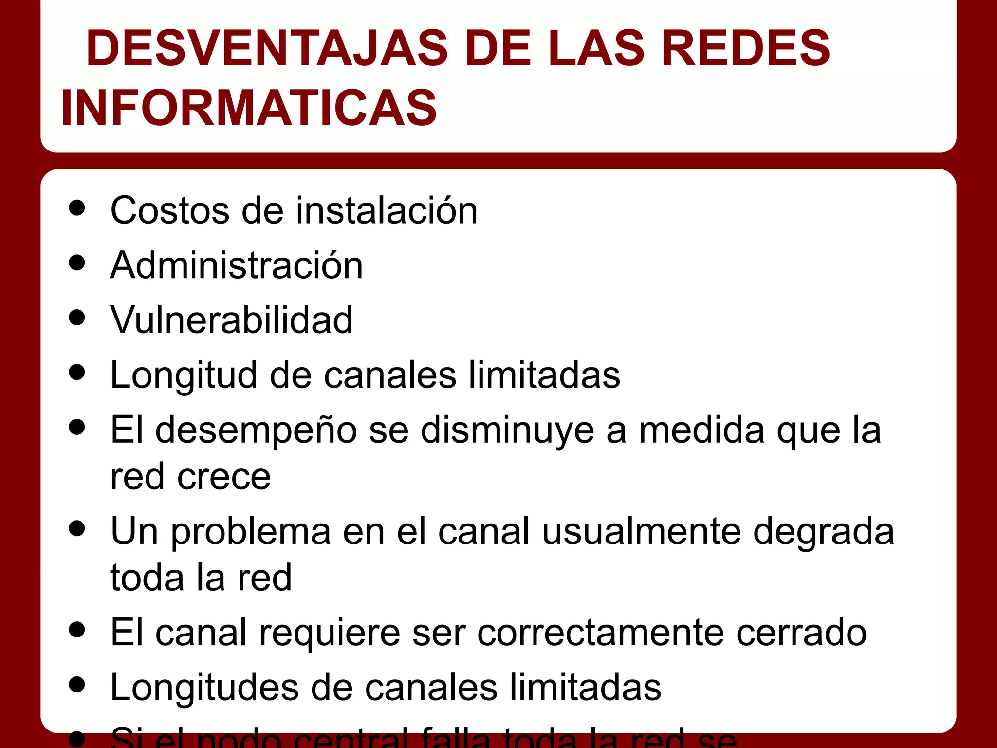 DESVENTAJAS DE LAS REDES
INFORMATICAS

•   Costos de instalación
•   Administración
•   Vulnerabilidad
•   Longitud de canales limitadas
•   El desempeño se disminuye a medida que la
    red crece
•   Un problema en el canal usualmente degrada
    toda la red
•   El canal requiere ser correctamente cerrado
•   Longitudes de canales limitadas
 
