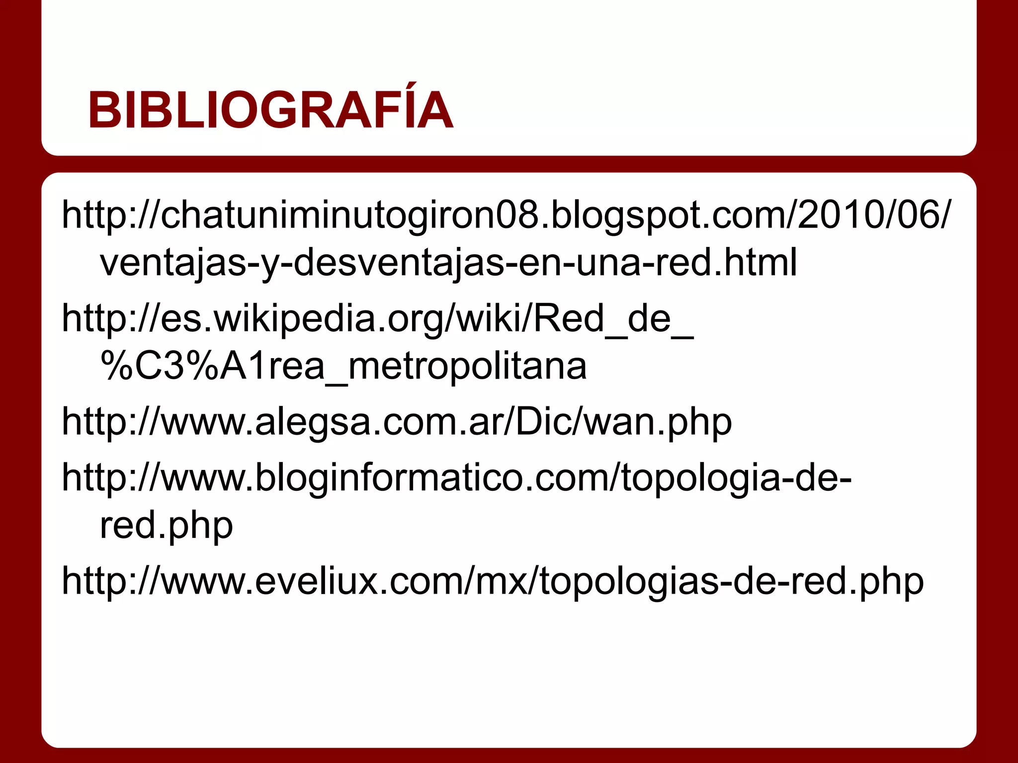 BIBLIOGRAFÍA
http://chatuniminutogiron08.blogspot.com/2010/06/
  ventajas-y-desventajas-en-una-red.html
http://es.wikipedia.org/wiki/Red_de_
  %C3%A1rea_metropolitana
http://www.alegsa.com.ar/Dic/wan.php
http://www.bloginformatico.com/topologia-de-
  red.php
http://www.eveliux.com/mx/topologias-de-red.php
 
