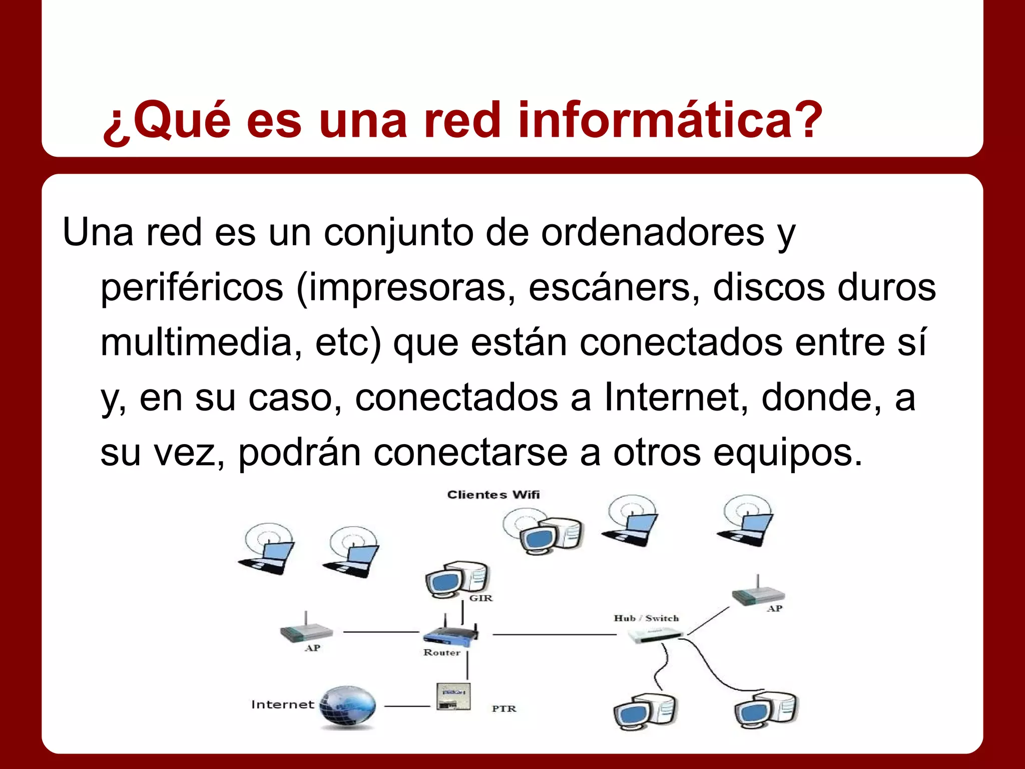 ¿Qué es una red informática?

Una red es un conjunto de ordenadores y
 periféricos (impresoras, escáners, discos duros
 multimedia, etc) que están conectados entre sí
 y, en su caso, conectados a Internet, donde, a
 su vez, podrán conectarse a otros equipos.
 