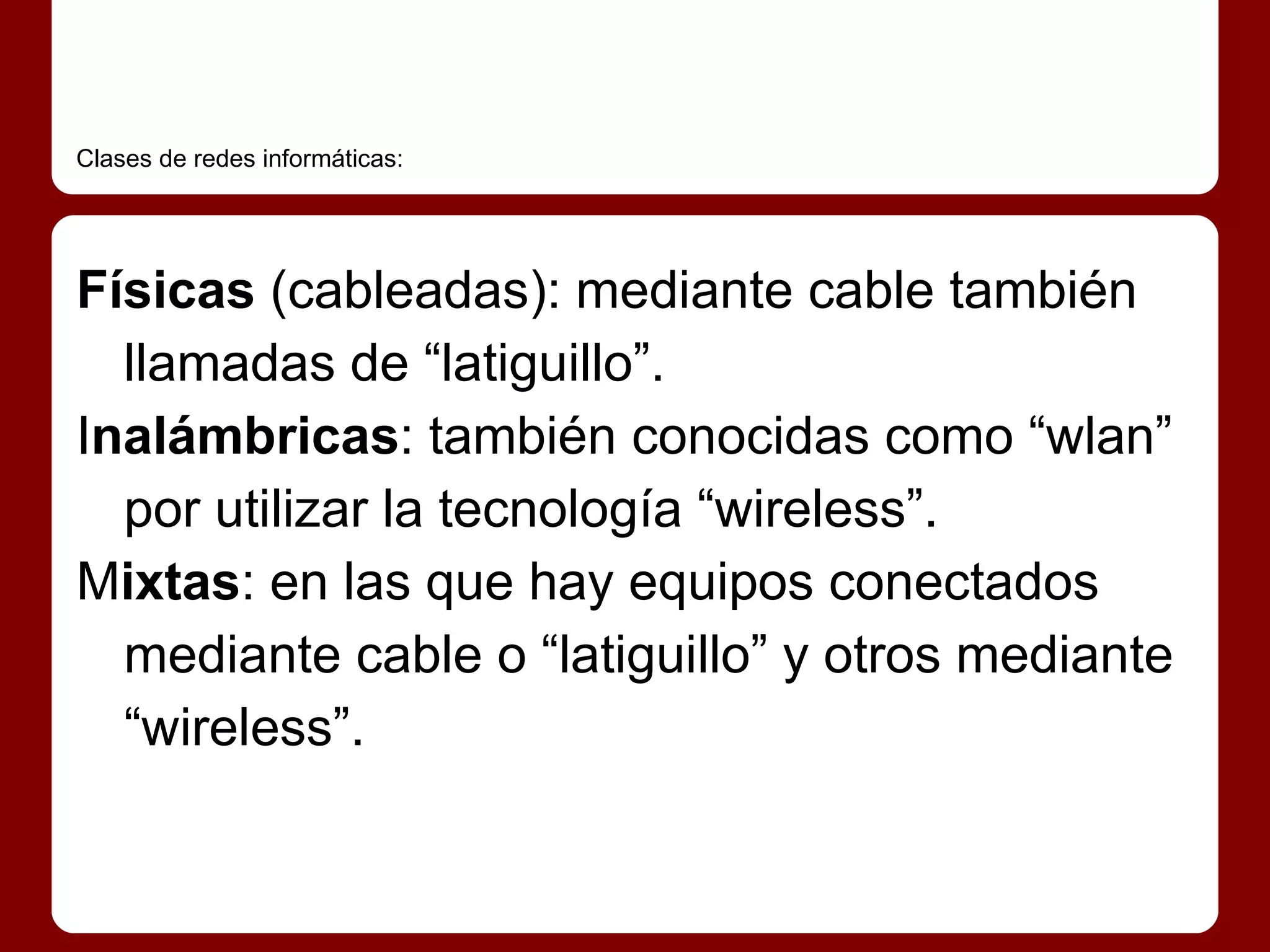 Clases de redes informáticas:




Físicas (cableadas): mediante cable también
  llamadas de “latiguillo”.
Inalámbricas: también conocidas como “wlan”
  por utilizar la tecnología “wireless”.
Mixtas: en las que hay equipos conectados
  mediante cable o “latiguillo” y otros mediante
  “wireless”.
 