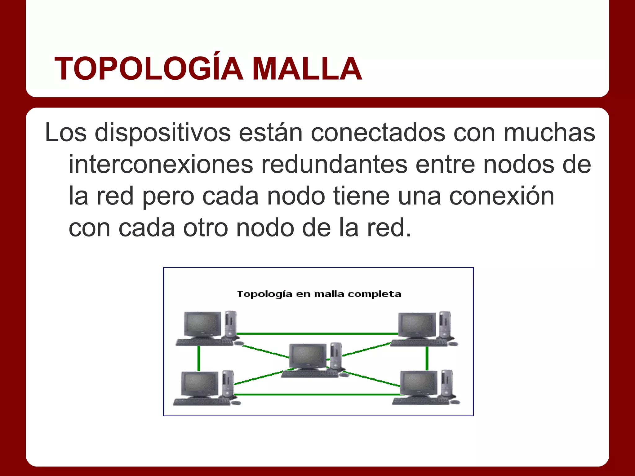 TOPOLOGÍA MALLA
Los dispositivos están conectados con muchas
  interconexiones redundantes entre nodos de
  la red pero cada nodo tiene una conexión
  con cada otro nodo de la red.
 