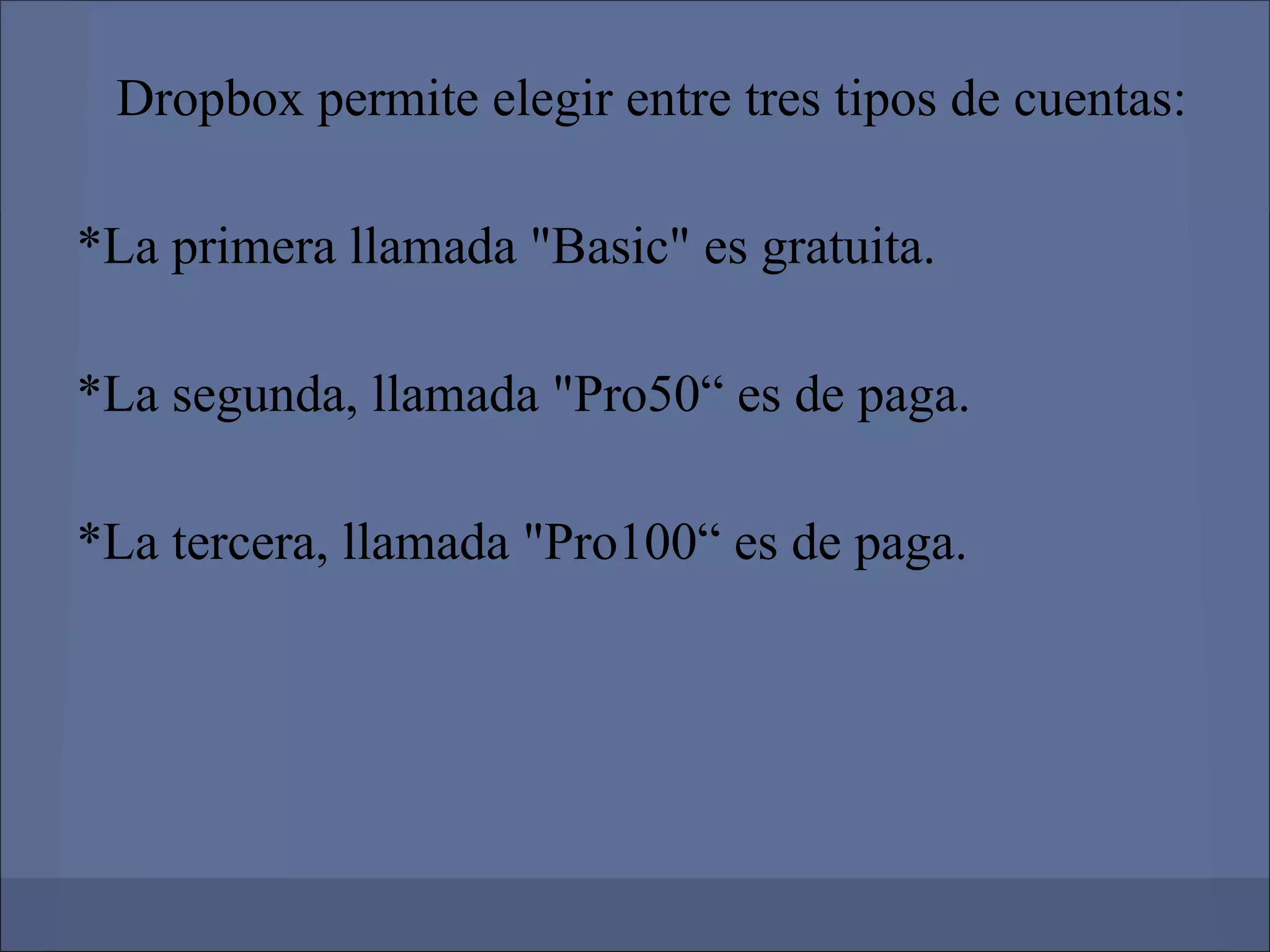 Dropbox permite elegir entre tres tipos de cuentas:

*La primera llamada "Basic" es gratuita.

*La segunda, llamada "Pro50“ es de paga.

*La tercera, llamada "Pro100“ es de paga.
 