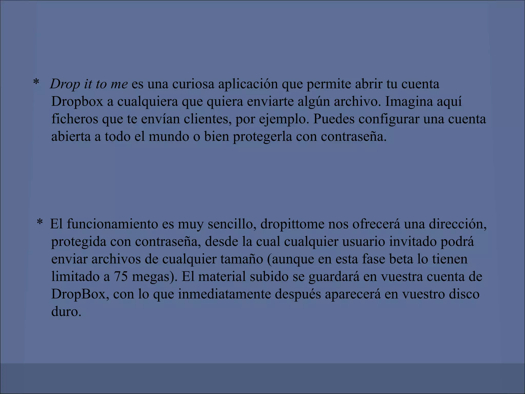 * Drop it to me es una curiosa aplicación que permite abrir tu cuenta
  Dropbox a cualquiera que quiera enviarte algún archivo. Imagina aquí
  ficheros que te envían clientes, por ejemplo. Puedes configurar una cuenta
  abierta a todo el mundo o bien protegerla con contraseña.




* El funcionamiento es muy sencillo, dropittome nos ofrecerá una dirección,
  protegida con contraseña, desde la cual cualquier usuario invitado podrá
  enviar archivos de cualquier tamaño (aunque en esta fase beta lo tienen
  limitado a 75 megas). El material subido se guardará en vuestra cuenta de
  DropBox, con lo que inmediatamente después aparecerá en vuestro disco
  duro.
 