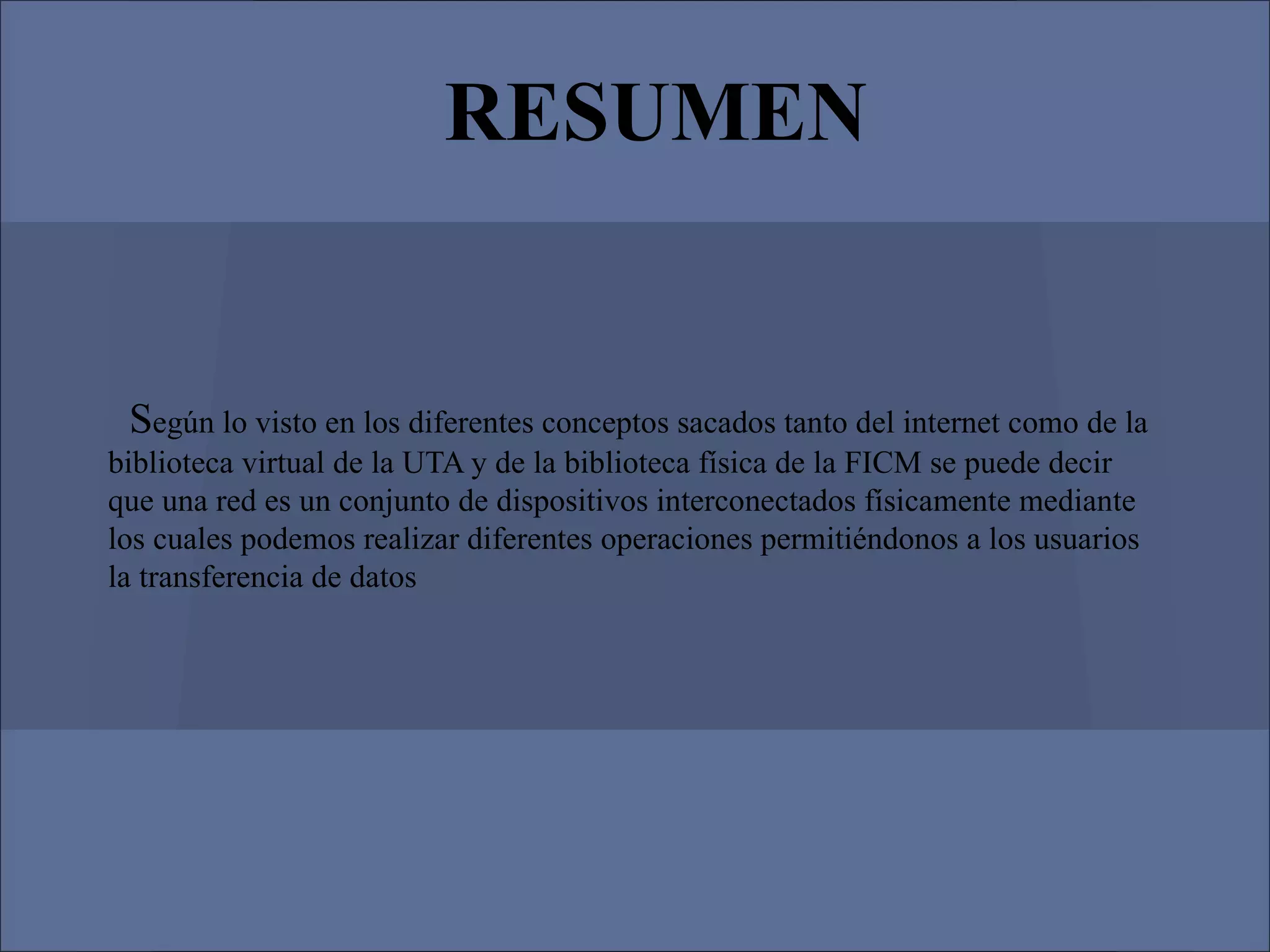 RESUMEN


 Según lo visto en los diferentes conceptos sacados tanto del internet como de la
biblioteca virtual de la UTA y de la biblioteca física de la FICM se puede decir
que una red es un conjunto de dispositivos interconectados físicamente mediante
los cuales podemos realizar diferentes operaciones permitiéndonos a los usuarios
la transferencia de datos
 
