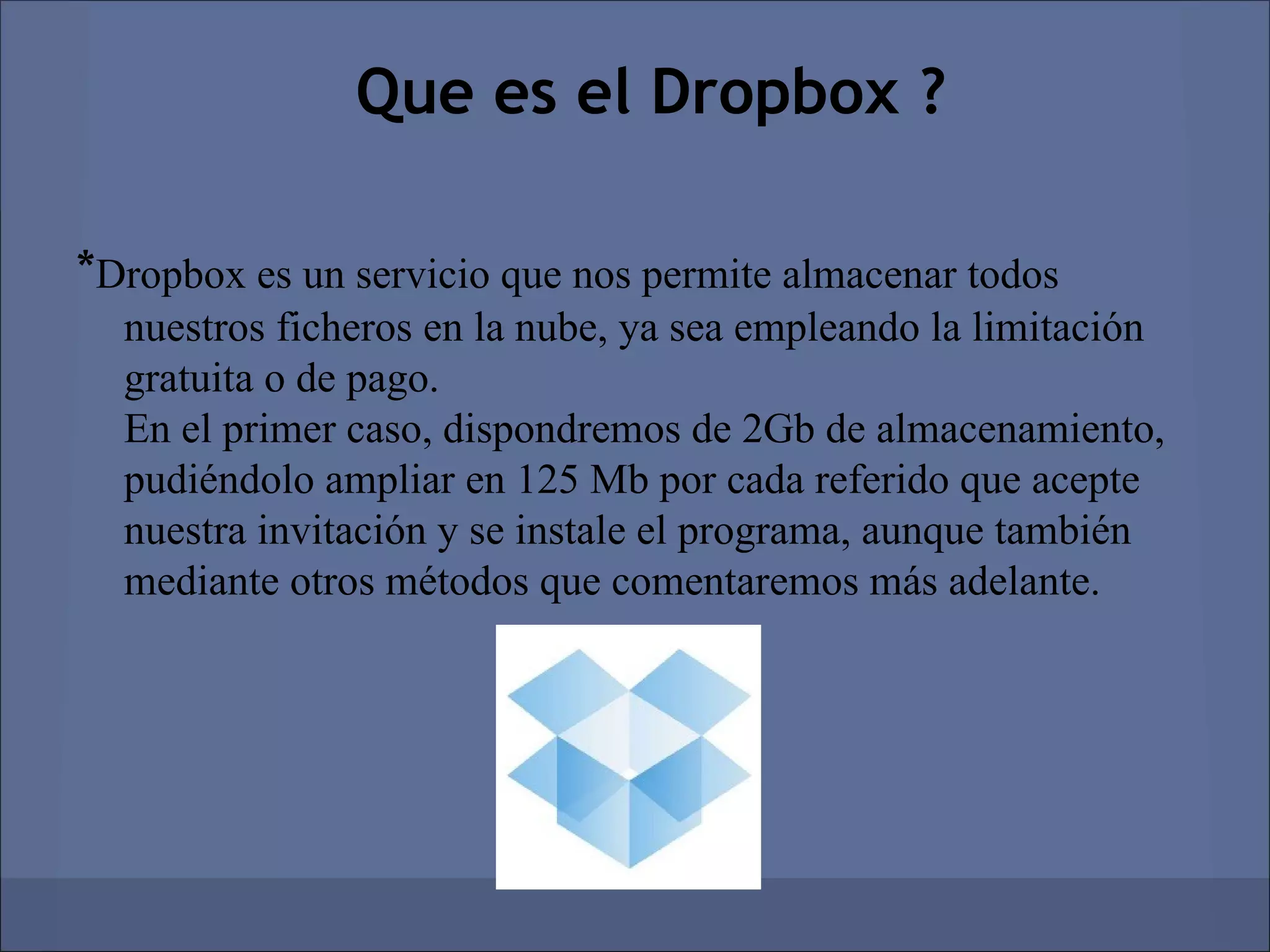 Que es el Dropbox ?

*Dropbox es un servicio que nos permite almacenar todos
  nuestros ficheros en la nube, ya sea empleando la limitación
  gratuita o de pago.
  En el primer caso, dispondremos de 2Gb de almacenamiento,
  pudiéndolo ampliar en 125 Mb por cada referido que acepte
  nuestra invitación y se instale el programa, aunque también
  mediante otros métodos que comentaremos más adelante.
 
