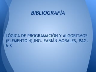 BIBLIOGRAFÍA
 
 
 
LÓGICA DE PROGRAMACIÓN Y ALGORITMOS
(ELEMENTO 4),ING. FABIÁN MORALES, PAG.
6-8
 