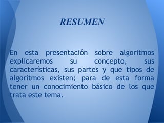 RESUMEN
 
 
En esta presentación sobre algoritmos
explicaremos       su     concepto,     sus
características, sus partes y que tipos de
algoritmos existen; para de esta forma
tener un conocimiento básico de los que
trata este tema.
 