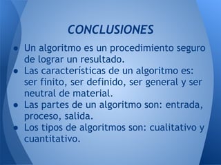 CONCLUSIONES
● Un algoritmo es un procedimiento seguro
  de lograr un resultado.
● Las características de un algoritmo es:
  ser finito, ser definido, ser general y ser
  neutral de material.
● Las partes de un algoritmo son: entrada,
  proceso, salida.
● Los tipos de algoritmos son: cualitativo y
  cuantitativo.
 