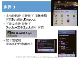 步驟 3

 成功掃描後 直接按下 開啟功能
  安裝Beta版的Dropbox
 下載完成後 請按下
  Dropbox209-2.apk圖示 安裝



 按下確定鍵
 確認要取代應用程式



      小麥梗資訊 ; 圖片與資訊...
