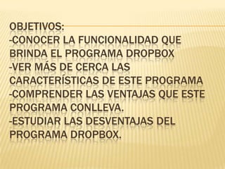 OBJETIVOS:
-CONOCER LA FUNCIONALIDAD QUE
BRINDA EL PROGRAMA DROPBOX
-VER MÁS DE CERCA LAS
CARACTERÍSTICAS DE ESTE PROGRAMA
-COMPRENDER LAS VENTAJAS QUE ESTE
PROGRAMA CONLLEVA.
-ESTUDIAR LAS DESVENTAJAS DEL
PROGRAMA DROPBOX.
 