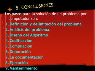 Los pasos para la solución de un problema por
  computador son:
1. Definición y delimitación del problema.
2. Análisis del problema.
3. Diseño del Algoritmo
4. Codificación
5. Compilación
6. Depuración
7. La documentación
8. Ejecución
9. Mantenimiento
 