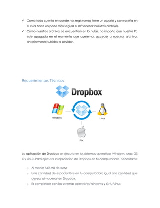  Como toda cuenta en donde nos registramos tiene un usuario y contraseña en
el cual hace un podo más segura el almacenar nuestros archivos.
 Como nuestros archivos se encuentran en la nube, no importa que nuestra Pc
este apagada en el momento que queremos acceder a nuestros archivos
anteriormente subidos al servidor.
Requerimientos Técnicos
La aplicación de Dropbox se ejecuta en los sistemas operativos Windows, Mac OS
X y Linux. Para ejecutar la aplicación de Dropbox en tu computadora, necesitarás:
o Al menos 512 MB de RAM
o Una cantidad de espacio libre en tu computadora igual a la cantidad que
deseas almacenar en Dropbox.
o Es compatible con los sistemas operativos Windows y GNU/Linux
 