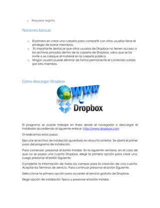 o Requiere registro
Nociones básicas
o El primero en crear una carpeta para compartir con otros usuarios tiene el
privilegio de borrar miembros.
o Es importante destacar que otros usuarios de Dropbox no tienen acceso a
los archivos privados dentro de la carpeta de Dropbox, salvo que se los
invite o se coloque el material en la carpeta pública.
o Ningún usuario puede eliminar de forma permanente el contenido subido
por otro miembro.
Cómo descargar Dropbox
El programa se puede trabajar en línea desde el navegador o descargar el
instalador accediendo al siguiente enlace: http://www.dropbox.com
O realicemos estos pasos:
Ejecutar el archivo de instalación guardado en el punto anterior. Se abrirá el primer
paso del programa de instalación.
Para comenzar, presionar el botón Instalar. En la siguiente ventana, en el caso de
que no se posea una cuenta Dropbox, elegir la primera opción para crear una.
Luego presionar el botón Siguiente
Completar la información de todos los campos para la creación de una cuenta.
Aceptar los Términos de servicio. Para continuar presionar el botón Siguiente.
Seleccionar la primera opción para acceder al servicio gratuito de Dropbox.
Elegir opción de instalación Típico y presionar el botón Instalar.
 
