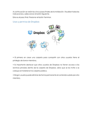 A continuación se verán los cinco pasos finales de la instalación. Visualizar todas las
indicaciones y seleccionar el botón Siguiente.
Este es el paso final. Presionar el botón Terminar.
Usos y permiso de Dropbox
• El primero en crear una carpeta para compartir con otros usuarios tiene el
privilegio de borrar miembros.
• Es importante destacar que otros usuarios de Dropbox no tienen acceso a los
archivos privados dentro de la carpeta de Dropbox, salvo que se los invite o se
coloque el material en la carpeta pública.
• Ningún usuario puede eliminar de forma permanente el contenido subido por otro
miembro.
 