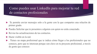 Como puedes usar LinkedIn para mejorar tu red
de contactos profesionales
 Te permite enviar mensajes solo a la gente con la que compartes una relación de
primer grado.
 Puedes Solicitar que te presenten a alguien con quien no estás conectado.
 Revisa las actualizaciones de tus contactos.
 Hazte visible en la red.
 . Tienes un mapa profesional que te indica cómo llegar a los profesionales que no
conoces, pero que te interesan porque son clave en tu proyecto profesional, a través
de gente que conoces
 