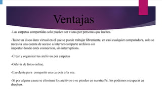 Ventajas
-Las carpetas compartidas solo pueden ser vistas por personas que invites.
-Taine un disco duro virtual en el que se puede trabajar libremente, en casi cualquier computadora, solo se
necesita una cuenta de acceso a internet comparte archivos sin
importar donde estés connection, sin interruptions.
-Crear y organizar tus archivos por carpetas
-Galería de fotos online.
-Excelente para compartir una carpeta a la vez.
-Si por alguna causa se eliminan los archivos o se pierden en nuestra Pc. los podemos recuperar en
dropbox.
 