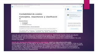 UNA DE LAS VENTAJAS PARA LOS ESTUDIANTES ES QUE EL PROFESOR PUEDE CREAR UN GRUPO
DONDE TODOS LOS ESTUDIANTES PUEDAN ESTAR REGISTRADO Y EL PUEDE COMPARTIR
DOCUMENTOS EN LA PLATAFORMA DONDE LOS ESTUDIANTES DEJAN SUS COMENTARIOS Y EL LOS
PUEDA VALORAR.
ENVÍO DE TRABAJOS DIRECTAMENTE A DROPBOX. JUNTO A UNA APLICACIÓN WEB
DENOMINADA SEND TO DROPBOX, SE PUEDE CONSEGUIR UNA DIRECCIÓN DE CORREO, CON LA CUAL
TODO AQUELLO QUE NOS ENVÍEN A DICHA DIRECCIÓN NOS LLEGARÁ DIRECTAMENTE A UNA CARPETA
DE DROPBOX Y NO A NUESTRO PROGRAMA DE CORREO ELECTRÓNICO. CON ELLO AGILIZAMOS
MUCHO MÁS EL PROCESO Y TENEMOS LOS ARCHIVOS QUE NOS HAN ENVIADO LOS ALUMNOS AL
INSTANTE EN NUESTRO ORDENADOR.
 