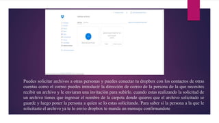 Puedes solicitar archivos a otras personas y puedes conectar tu dropbox con los contactos de otras
cuentas como el correo puedes introducir la dirección de correo de la persona de la que necesites
recibir un archivo y le enviaran una invitación para subirlo. cuando estas realizando la solicitud de
un archivo tienes que ingresar el nombre de la carpeta donde quieres que el archivo solicitado se
guarde y luego poner la persona a quien se lo estas solicitando. Para saber si la persona a la que le
solicitaste el archivo ya te lo envio dropbox te manda un mensaje confirmandote
 