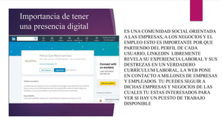 Importancia de tener
una presencia digital ES UNA COMUNIDAD SOCIAL ORIENTADA
A LAS EMPRESAS, A LOS NEGOCIOS Y EL
EMPLEO ESTO ES IMPORTANTE POR QUE
PARTIENDO DEL PERFIL DE CADA
USUARIO, LINKEDIN LIBREMENTE
REVELA SU EXPERIENCIA LABORAL Y SUS
DESTREZAS EN UN VERDADERO
CURRÍCULUM LABORAL, LA WEB PONE
EN CONTACTO A MILLONES DE EMPRESAS
Y EMPLEADOS. TU PUEDES SEGUIR A
DICHAS EMPRESAS Y NEGOCIOS DE LAS
CUALES TU ESTAS INTERESADOS PARA
VER SI HAY UN PUESTO DE TRABAJO
DISPONIBLE
 