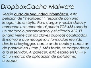Según curso de Seguridad Informática, esta
petición de " heartbeat ", responde con una
imagen de un byte. Para cargar y recibir datos y
comandos, se conecta al puerto TCP 433 usando
un protocolo personalizado y el cifrado AES. El
binario viene con las claves públicas codificadas.
El malware que recoge la información reunida
desde el keylogger, capturas de audio y capturas
de pantalla en / tmp /. Más tarde, se cargar datos
a la el servidor. Al parecer, está escrito en C ++ y
Qt, un marco de aplicación de plataforma
cruzada.
DropboxCache Malware
 