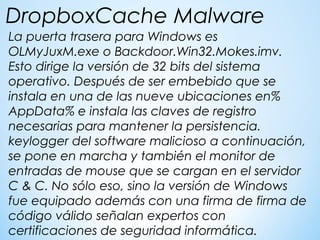 La puerta trasera para Windows es
OLMyJuxM.exe o Backdoor.Win32.Mokes.imv.
Esto dirige la versión de 32 bits del sistema
operativo. Después de ser embebido que se
instala en una de las nueve ubicaciones en%
AppData% e instala las claves de registro
necesarias para mantener la persistencia.
keylogger del software malicioso a continuación,
se pone en marcha y también el monitor de
entradas de mouse que se cargan en el servidor
C & C. No sólo eso, sino la versión de Windows
fue equipado además con una firma de firma de
código válido señalan expertos con
certificaciones de seguridad informática.
DropboxCache Malware
 