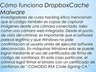 Investigadores de curso hacking ético mencionan
que el código también es capaz de capturar
imágenes desde una cámara conectada, tales
como una cámara web integrada. Desde el punto
de vista del criminal, es importante que el software
parece legítimo y que Windows no pide
confirmación al usuario antes de ejecutar software
desconocido. En máquinas Windows esto se puede
lograr mediante el uso de certificados de firma de
código de confianza. En este caso particular, el
criminal logró firmar el binario con un certificado de
confianza de " COMODO RSA Code Signing CA ".
Cómo funciona DropboxCache
Malware
 