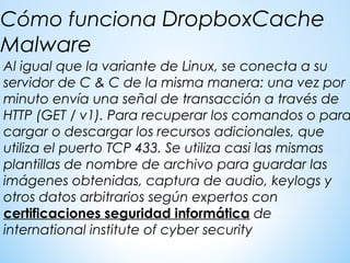 Al igual que la variante de Linux, se conecta a su
servidor de C & C de la misma manera: una vez por
minuto envía una señal de transacción a través de
HTTP (GET / v1). Para recuperar los comandos o para
cargar o descargar los recursos adicionales, que
utiliza el puerto TCP 433. Se utiliza casi las mismas
plantillas de nombre de archivo para guardar las
imágenes obtenidas, captura de audio, keylogs y
otros datos arbitrarios según expertos con
certificaciones seguridad informática de
international institute of cyber security
Cómo funciona DropboxCache
Malware
 
