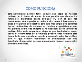 •

Esta herramienta permite tener siempre una copia de nuestros
archivos en la llama «la nube», lo que permite que siempre los
tendremos disponibles desde cualquier PC con el que nos
conectemos, siendo posible acceder a ellos como si llevásemos un
disco duro portátil con nosotros. Esto es lo más simple que podemos
hacer con Dropbox, sin embargo son muchas las posibilidades que
nos permite, sobre todo imagina el no depender de un servidor de
archivos físico en tu empresa en el que se guarden todos los datos.
Todos los ordenadores de la empresa pueden tener instalada esta
herramienta con una misma cuenta y compartir todos los archivos
con los que estemos trabajando en colaboración con otro
trabajador si necesidad de estar enviándonos copias y más copias
de un mismo fichero.

 