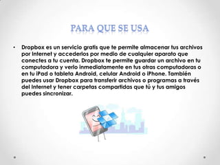 •

Dropbox es un servicio gratis que te permite almacenar tus archivos
por Internet y accederlos por medio de cualquier aparato que
conectes a tu cuenta. Dropbox te permite guardar un archivo en tu
computadora y verlo inmediatamente en tus otras computadoras o
en tu iPad o tableta Android, celular Android o iPhone. También
puedes usar Dropbox para transferir archivos o programas a través
del Internet y tener carpetas compartidas que tú y tus amigos
puedes sincronizar.

 