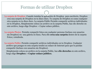 Formas de utilizar Dropbox
La carpeta de Dropbox: Cuando instalas la aplicación de Dropbox para escritorio, Dropbox
  crea una carpeta de Dropbox en tu disco duro. Tu carpeta de Dropbox es como cualquier
  otra carpeta en tu disco duro. La carpeta Public Permite compartir archivos individuales
  en tu Dropbox, Simplemente coloca un archivo en la carpeta Public, haz clic derecho en
  este archivo, luego elige Dropbox > Copiar enlace público.

La carpeta Photos: Permite compartir fotos con cualquier persona (incluso con usuarios
  sin Dropbox) en una galería en línea. Para ello crea una carpeta dentro de la carpeta
  Fotos y nómbrala.

La carpeta Public: Permite compartir archivos individuales en tu Dropbox. Cualquier
  archivo que pongas en esta carpeta tendrá un enlace de Internet para que lo puedas
  compartir (incluso con usuarios sin Dropbox).
  Simplemente coloca un archivo en la carpeta Public, haz clic derecho en este archivo,
  luego elige Dropbox > Copiar enlace público.
 