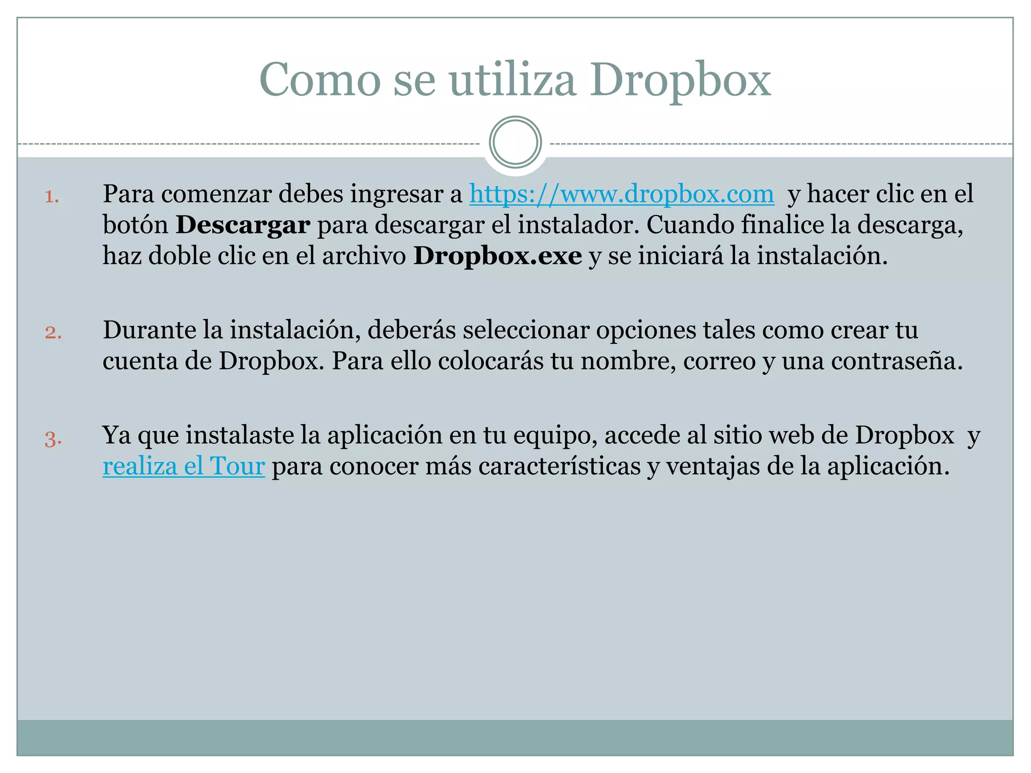 Como se utiliza Dropbox

1.   Para comenzar debes ingresar a https://www.dropbox.com y hacer clic en el
     botón Descargar para descargar el instalador. Cuando finalice la descarga,
     haz doble clic en el archivo Dropbox.exe y se iniciará la instalación.

2.   Durante la instalación, deberás seleccionar opciones tales como crear tu
     cuenta de Dropbox. Para ello colocarás tu nombre, correo y una contraseña.

3.   Ya que instalaste la aplicación en tu equipo, accede al sitio web de Dropbox y
     realiza el Tour para conocer más características y ventajas de la aplicación.
 