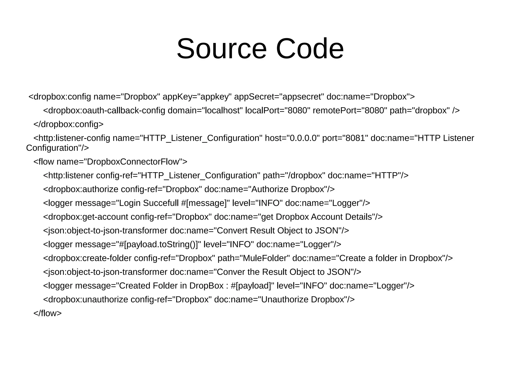 Source Code
<dropbox:config name="Dropbox" appKey="appkey" appSecret="appsecret" doc:name="Dropbox">
<dropbox:oauth-callback-config domain="localhost" localPort="8080" remotePort="8080" path="dropbox" />
</dropbox:config>
<http:listener-config name="HTTP_Listener_Configuration" host="0.0.0.0" port="8081" doc:name="HTTP Listener
Configuration"/>
<flow name="DropboxConnectorFlow">
<http:listener config-ref="HTTP_Listener_Configuration" path="/dropbox" doc:name="HTTP"/>
<dropbox:authorize config-ref="Dropbox" doc:name="Authorize Dropbox"/>
<logger message="Login Succefull #[message]" level="INFO" doc:name="Logger"/>
<dropbox:get-account config-ref="Dropbox" doc:name="get Dropbox Account Details"/>
<json:object-to-json-transformer doc:name="Convert Result Object to JSON"/>
<logger message="#[payload.toString()]" level="INFO" doc:name="Logger"/>
<dropbox:create-folder config-ref="Dropbox" path="MuleFolder" doc:name="Create a folder in Dropbox"/>
<json:object-to-json-transformer doc:name="Conver the Result Object to JSON"/>
<logger message="Created Folder in DropBox : #[payload]" level="INFO" doc:name="Logger"/>
<dropbox:unauthorize config-ref="Dropbox" doc:name="Unauthorize Dropbox"/>
</flow>
 