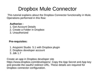Dropbox Mule Connector
This tutorial explains about the Dropbox Connector functionality in Mule.
Operations performed in this flow:
Authorize :
1. Get Account Details
2. Create a Folder in Dropbox
3. Unauthorized
Pre-requisites:
1. Anypoint Studio 5.1 with Dropbox plugin
2. Dropbox developer account
3. Jdk 1.7
Create an app in Dropbox developer site
https://www.dropbox.com/developers/. Copy the App Secret and App key
and provide the oauth2 redirect URL. These details are required for
Dropbox connector configuration.
 